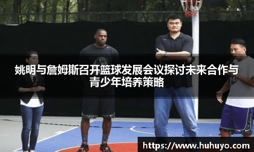 姚明与詹姆斯召开篮球发展会议探讨未来合作与青少年培养策略